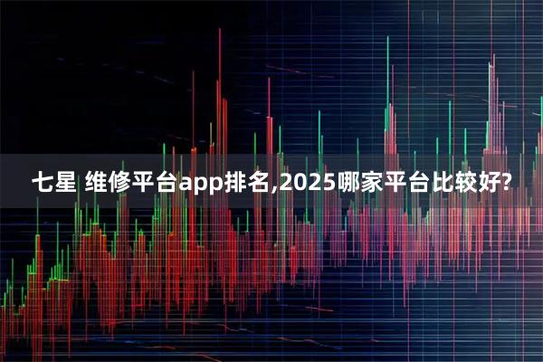 七星 维修平台app排名,2025哪家平台比较好?