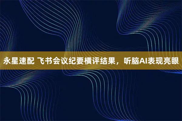 永星速配 飞书会议纪要横评结果，听脑AI表现亮眼