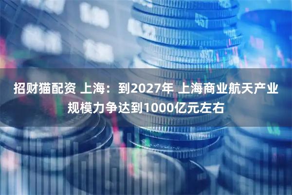 招财猫配资 上海：到2027年 上海商业航天产业规模力争达到1000亿元左右