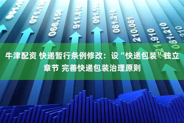 牛津配资 快递暂行条例修改：设“快递包装”独立章节 完善快递包装治理原则