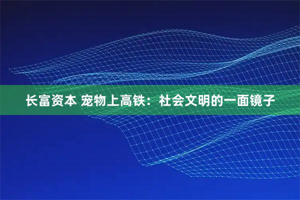 长富资本 宠物上高铁：社会文明的一面镜子