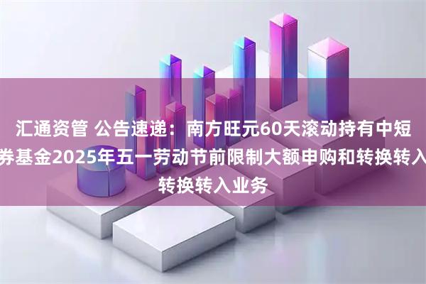 汇通资管 公告速递：南方旺元60天滚动持有中短债债券基金2025年五一劳动节前限制大额申购和转换转入业务