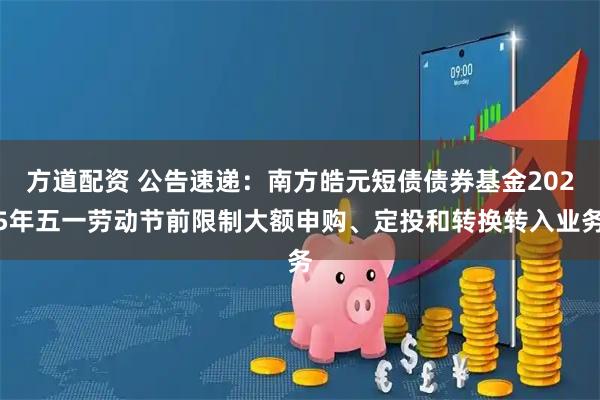 方道配资 公告速递：南方皓元短债债券基金2025年五一劳动节前限制大额申购、定投和转换转入业务