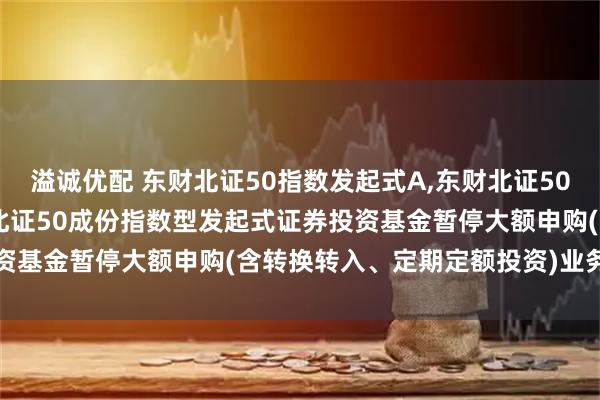 溢诚优配 东财北证50指数发起式A,东财北证50指数发起式C: 西藏东财北证50成份指数型发起式证券投资基金暂停大额申购(含转换转入、定期定额投资)业务的公告