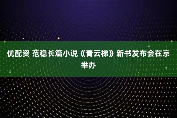 优配资 范稳长篇小说《青云梯》新书发布会在京举办