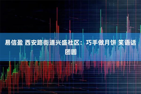 易信盈 西安路街道兴盛社区：巧手做月饼 笑语话团圆