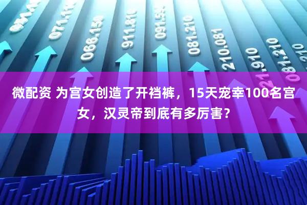 微配资 为宫女创造了开裆裤，15天宠幸100名宫女，汉灵帝到底有多厉害？