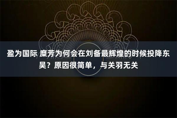 盈为国际 糜芳为何会在刘备最辉煌的时候投降东吴？原因很简单，与关羽无关