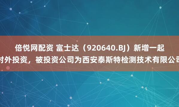 倍悦网配资 富士达（920640.BJ）新增一起对外投资，被投资公司为西安泰斯特检测技术有限公司