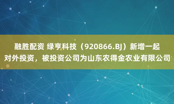 融胜配资 绿亨科技（920866.BJ）新增一起对外投资，被投资公司为山东农得金农业有限公司