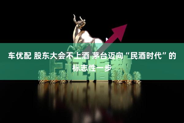 车优配 股东大会不上酒 茅台迈向“民酒时代”的标志性一步