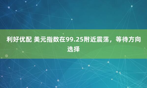 利好优配 美元指数在99.25附近震荡，等待方向选择