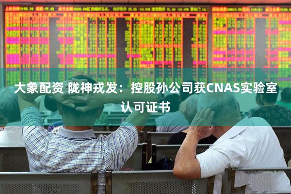 大象配资 陇神戎发：控股孙公司获CNAS实验室认可证书