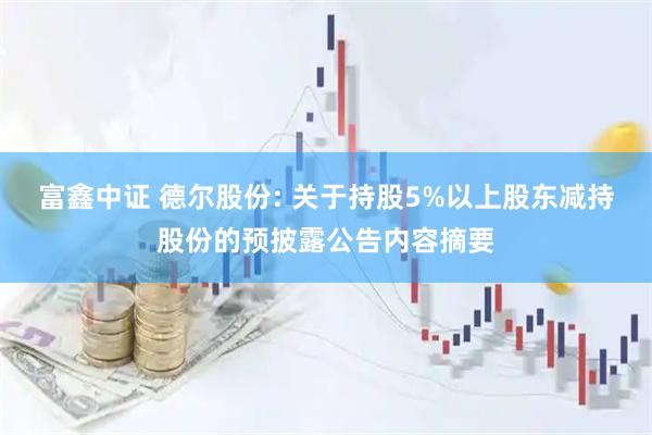富鑫中证 德尔股份: 关于持股5%以上股东减持股份的预披露公告内容摘要