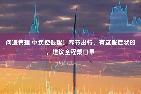 问道管理 中疾控提醒！春节出行，有这些症状的，建议全程戴口罩