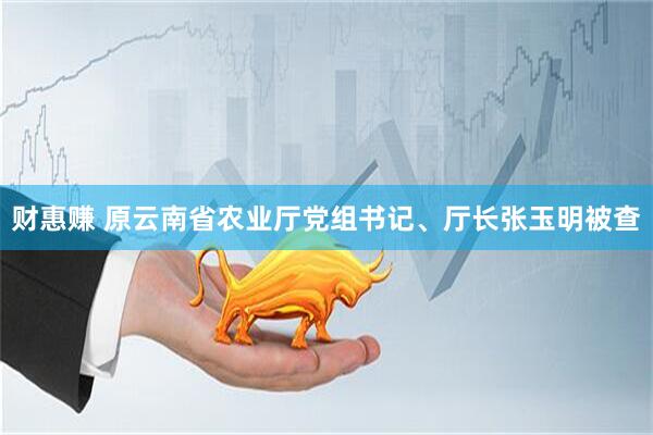 财惠赚 原云南省农业厅党组书记、厅长张玉明被查