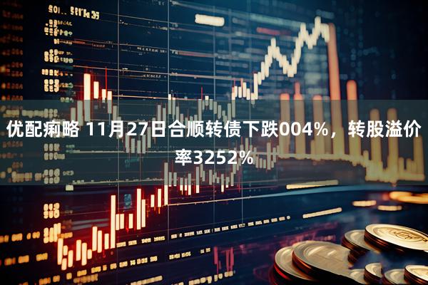 优配痢略 11月27日合顺转债下跌004%，转股溢价率3252%