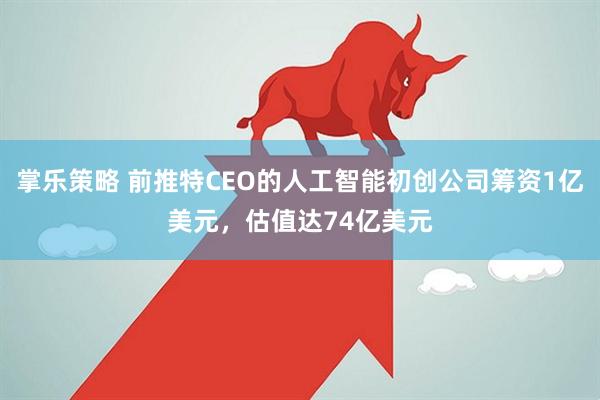掌乐策略 前推特CEO的人工智能初创公司筹资1亿美元，估值达74亿美元