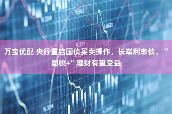 万宝优配 央行重启国债买卖操作，长端利率债、“固收+”理财有望受益