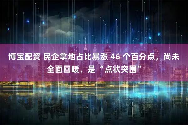 博宝配资 民企拿地占比暴涨 46 个百分点，尚未全面回暖，是 “点状突围”