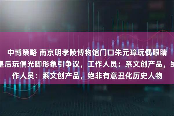 中博策略 南京明孝陵博物馆门口朱元璋玩偶眼睛被指像美元符号，马皇后玩偶光脚形象引争议，工作人员：系文创产品，绝非有意丑化历史人物