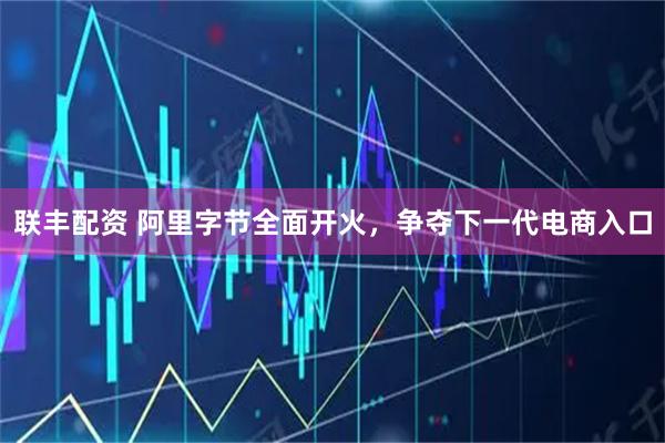 联丰配资 阿里字节全面开火，争夺下一代电商入口