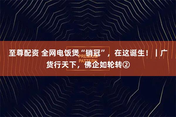 至尊配资 全网电饭煲“销冠”，在这诞生！｜广货行天下，佛企如轮转②