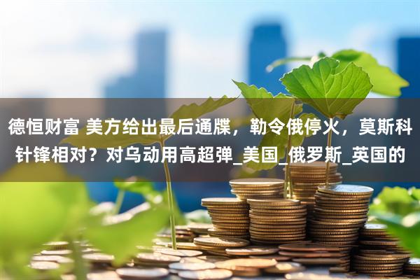 德恒财富 美方给出最后通牒，勒令俄停火，莫斯科针锋相对？对乌动用高超弹_美国_俄罗斯_英国的