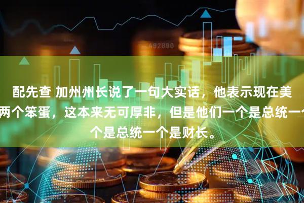 配先查 加州州长说了一句大实话，他表示现在美国出现了两个笨蛋，这本来无可厚非，但是他们一个是总统一个是财长。